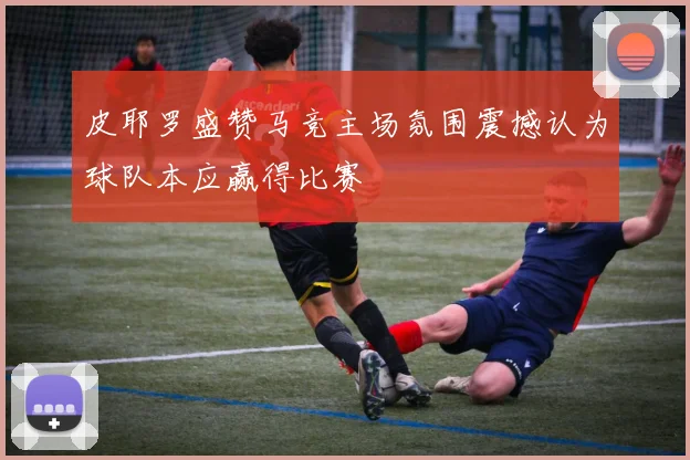 皮耶罗盛赞马竞主场氛围震撼认为球队本应赢得比赛