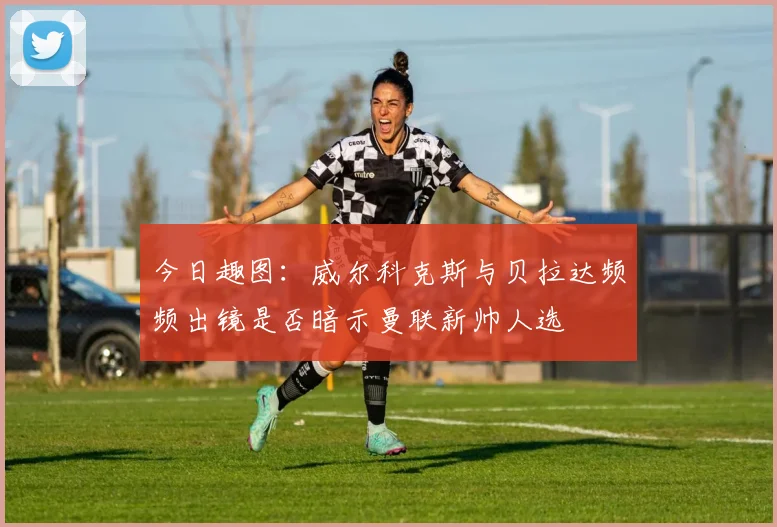 今日趣图：威尔科克斯与贝拉达频频出镜是否暗示曼联新帅人选