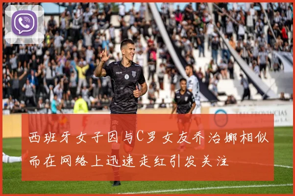 西班牙女子因与C罗女友乔治娜相似而在网络上迅速走红引发关注