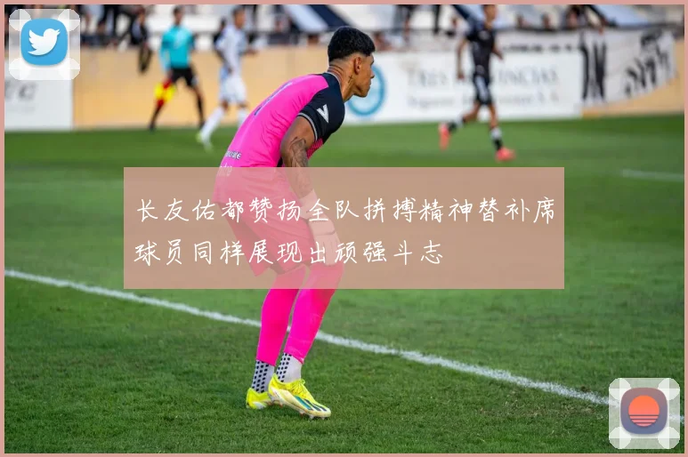 长友佑都赞扬全队拼搏精神替补席球员同样展现出顽强斗志