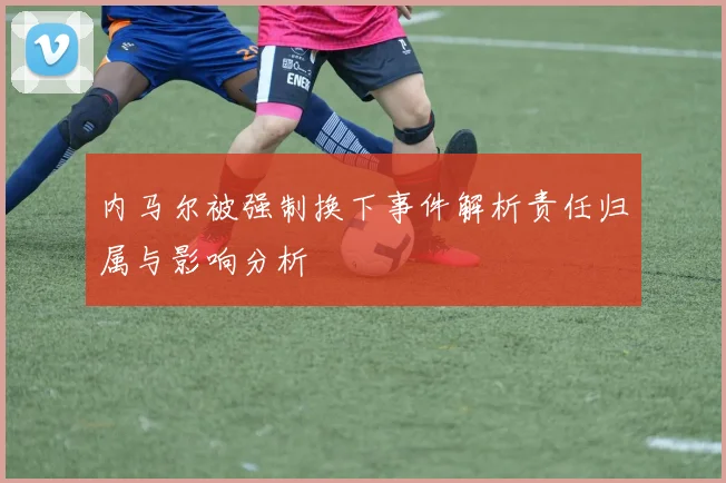 内马尔被强制换下事件解析责任归属与影响分析