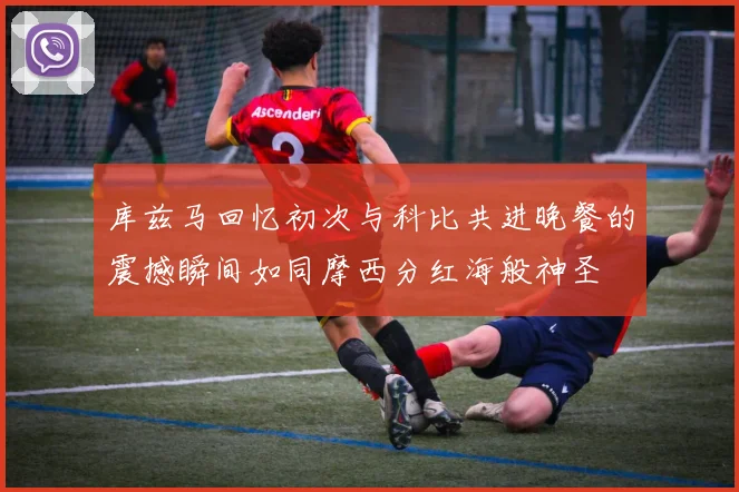 库兹马回忆初次与科比共进晚餐的震撼瞬间如同摩西分红海般神圣