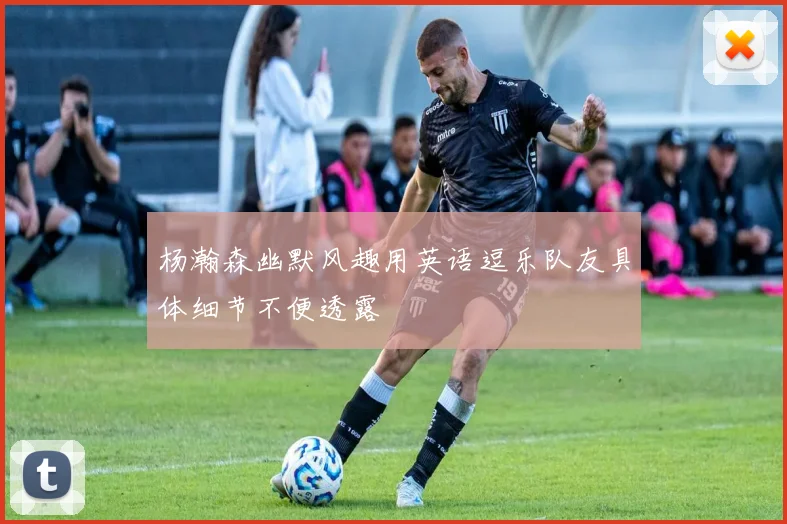 杨瀚森幽默风趣用英语逗乐队友具体细节不便透露