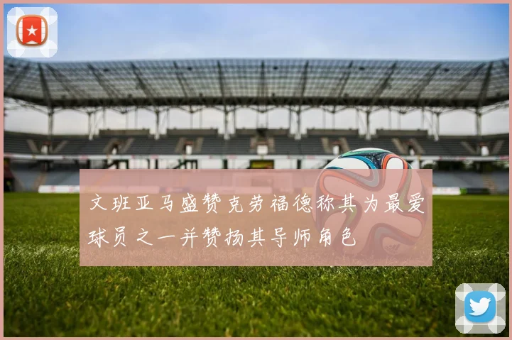 文班亚马盛赞克劳福德称其为最爱球员之一并赞扬其导师角色