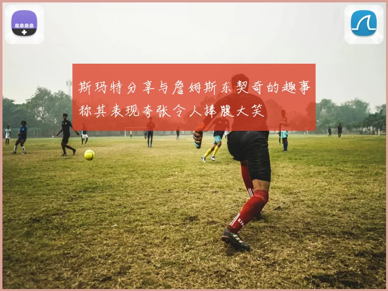 斯玛特分享与詹姆斯东契奇的趣事称其表现夸张令人捧腹大笑