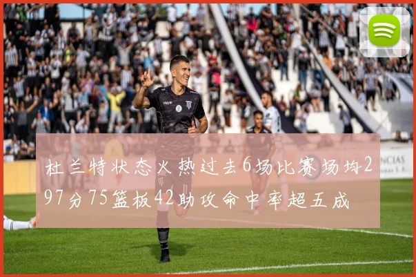 杜兰特状态火热过去6场比赛场均297分75篮板42助攻命中率超五成