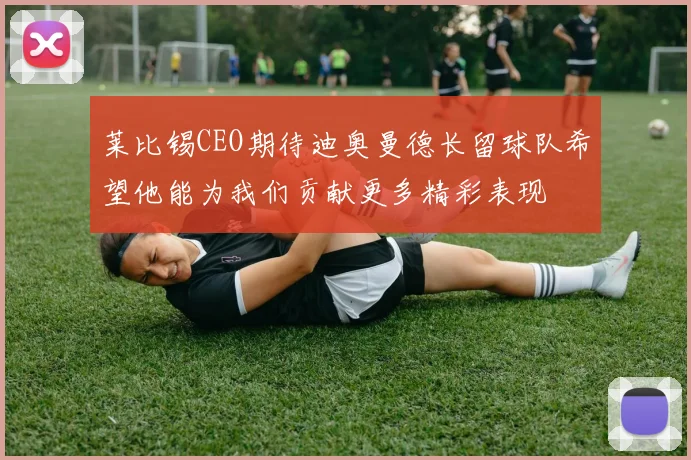 莱比锡CEO期待迪奥曼德长留球队希望他能为我们贡献更多精彩表现