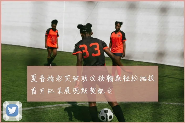 夏普精彩突破助攻杨瀚森轻松抛投首开纪录展现默契配合