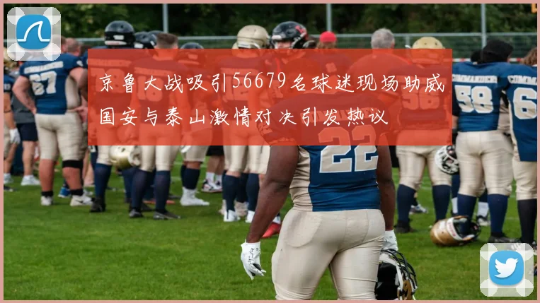 京鲁大战吸引56679名球迷现场助威国安与泰山激情对决引发热议