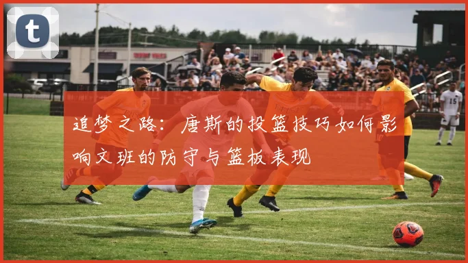 追梦之路：唐斯的投篮技巧如何影响文班的防守与篮板表现