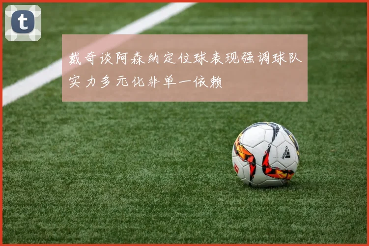 戴奇谈阿森纳定位球表现强调球队实力多元化非单一依赖