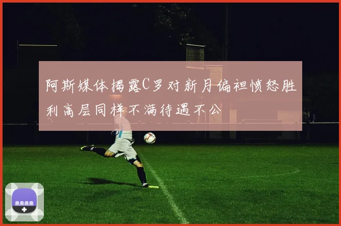 阿斯媒体揭露C罗对新月偏袒愤怒胜利高层同样不满待遇不公