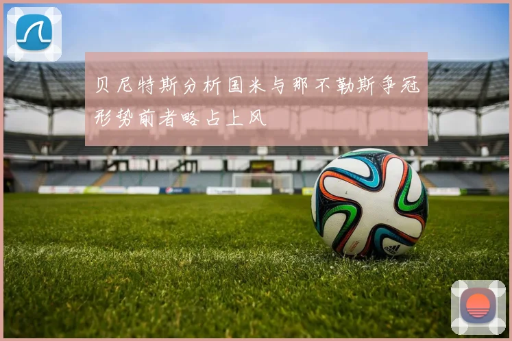 贝尼特斯分析国米与那不勒斯争冠形势前者略占上风