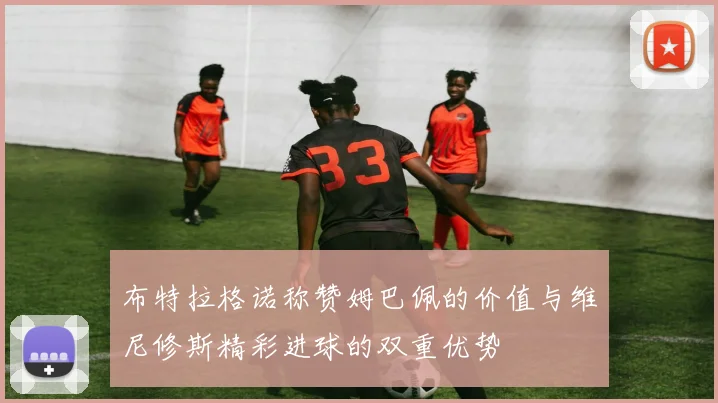 布特拉格诺称赞姆巴佩的价值与维尼修斯精彩进球的双重优势