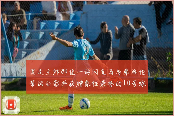 国足主帅邵佳一访问皇马与弗洛伦蒂诺合影并获赠象征荣誉的10号球衣
