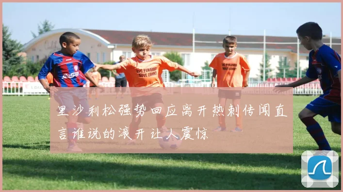 里沙利松强势回应离开热刺传闻直言谁说的滚开让人震惊